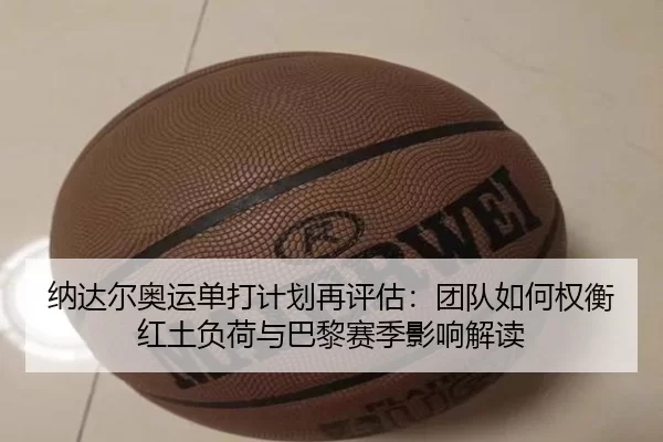 纳达尔奥运单打计划再评估：团队如何权衡红土负荷与巴黎赛季影响解读