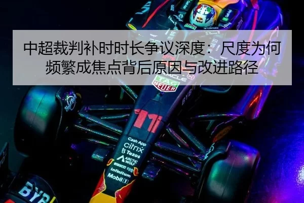 中超裁判补时时长争议深度：尺度为何频繁成焦点背后原因与改进路径