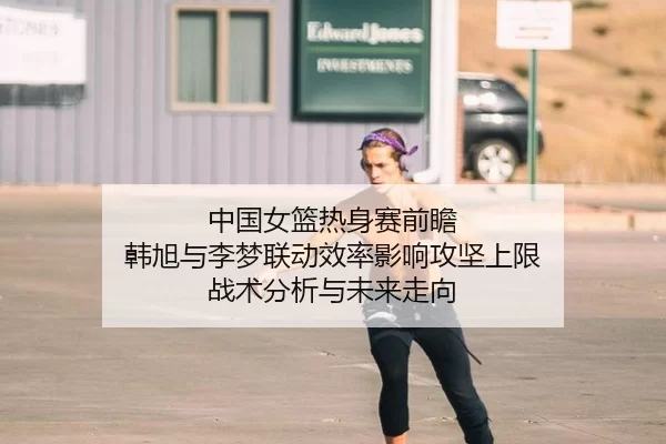 中国女篮热身赛前瞻 韩旭与李梦联动效率影响攻坚上限 战术分析与未来走向